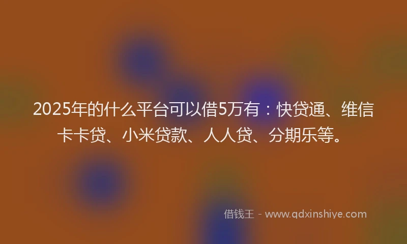 2025年的什么平台可以借5万有：快贷通、维信卡卡贷、小米贷款、人人贷、分期乐等。