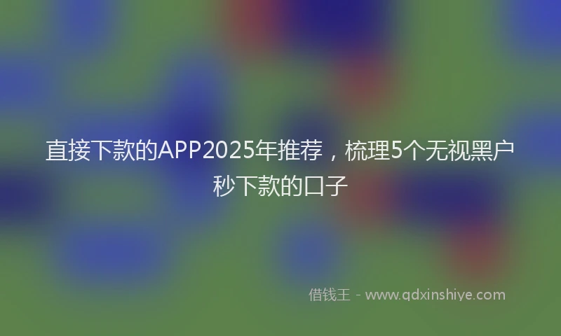 直接下款的APP2025年推荐，梳理5个无视黑户秒下款的口子