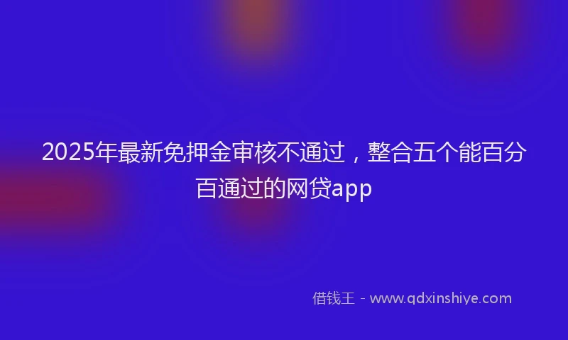 2025年最新免押金审核不通过，整合五个能百分百通过的网贷app