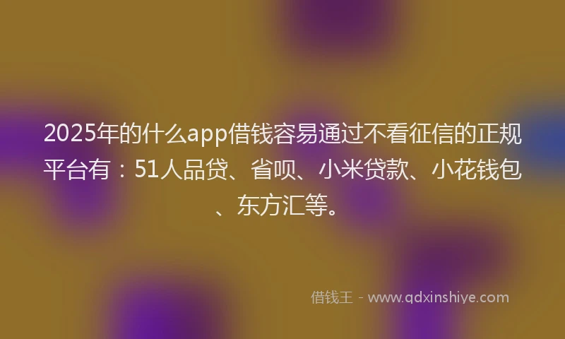 2025年的什么app借钱容易通过不看征信的正规平台有：51人品贷、省呗、小米贷款、小花钱包、东方汇等。