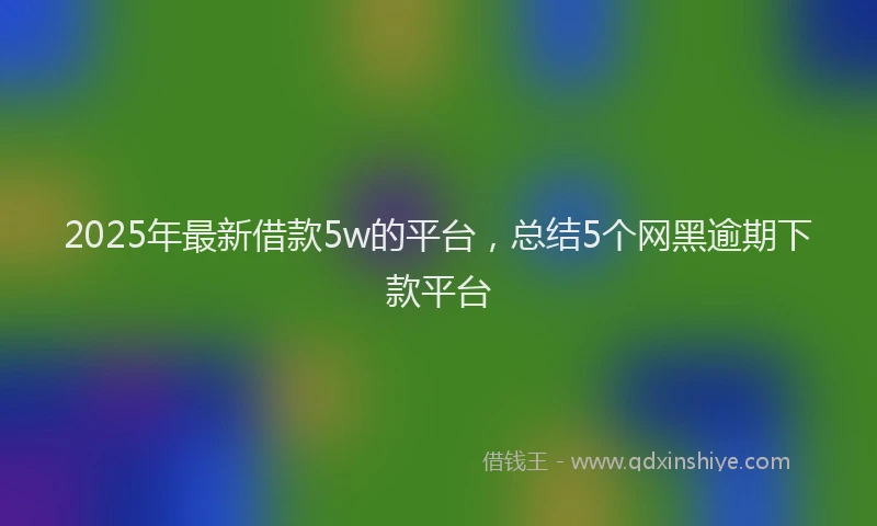 2025年最新借款5w的平台，总结5个网黑逾期下款平台