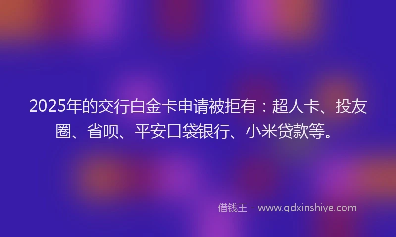2025年的交行白金卡申请被拒有：超人卡、投友圈、省呗、平安口袋银行、小米贷款等。