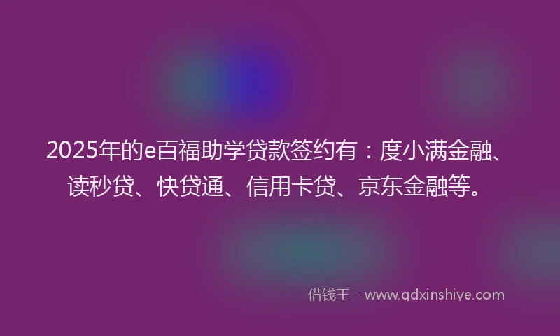 2025年的e百福助学贷款签约有：度小满金融、读秒贷、快贷通、信用卡贷、京东金融等。