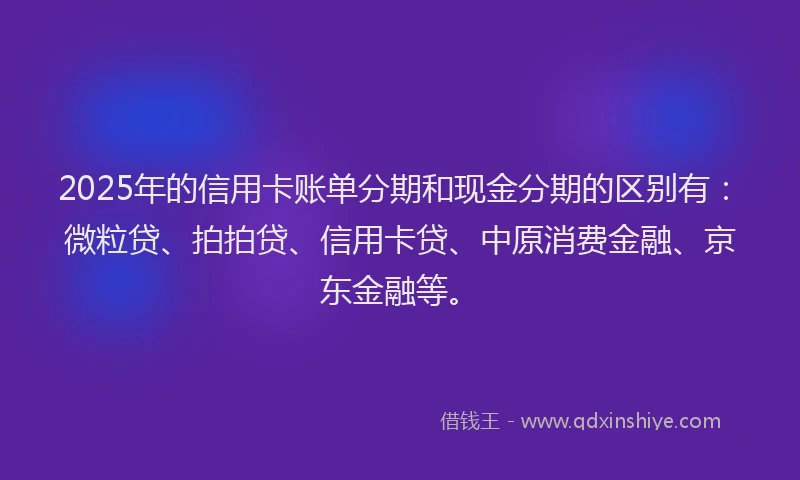 2025年的信用卡账单分期和现金分期的区别有：微粒贷、拍拍贷、信用卡贷、中原消费金融、京东金融等。