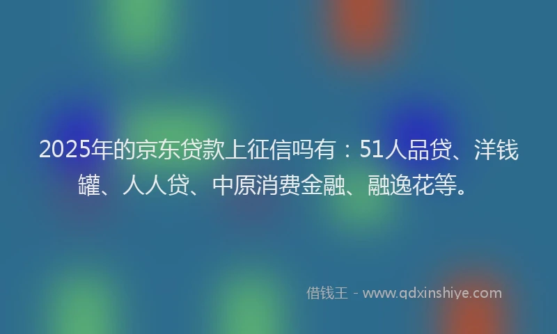 2025年的京东贷款上征信吗有：51人品贷、洋钱罐、人人贷、中原消费金融、融逸花等。