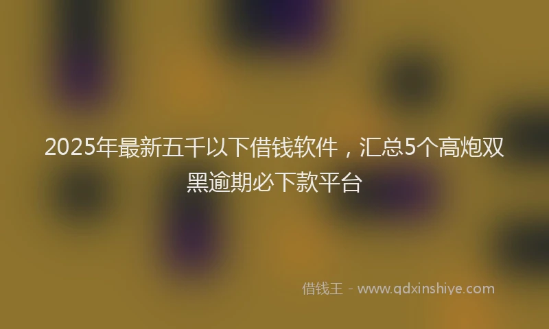 2025年最新五千以下借钱软件，汇总5个高炮双黑逾期必下款平台