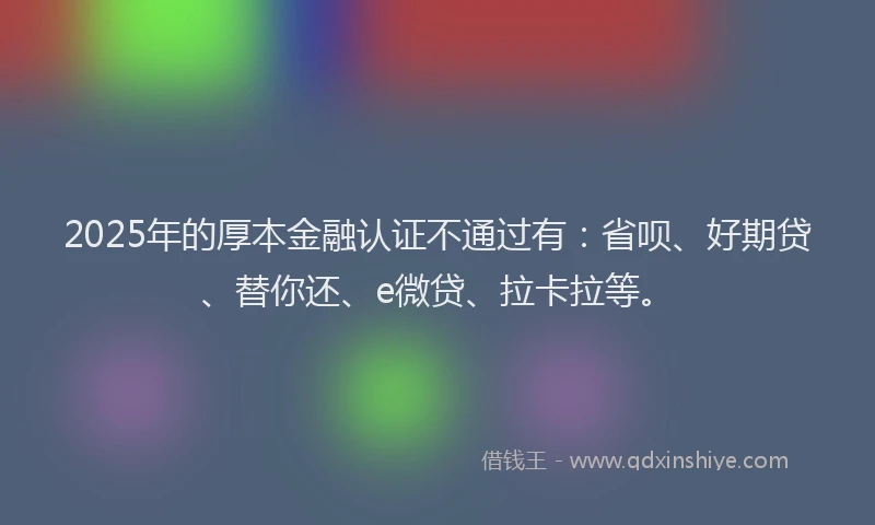 2025年的厚本金融认证不通过有：省呗、好期贷、替你还、e微贷、拉卡拉等。