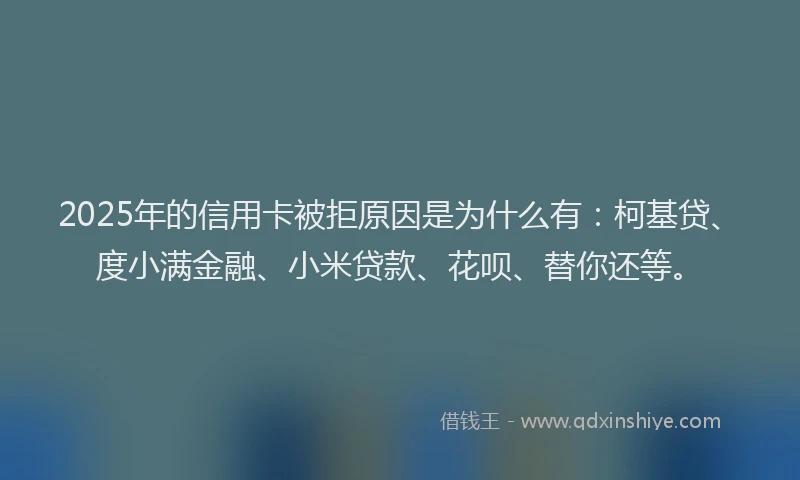 2025年的信用卡被拒原因是为什么有：柯基贷、度小满金融、小米贷款、花呗、替你还等。