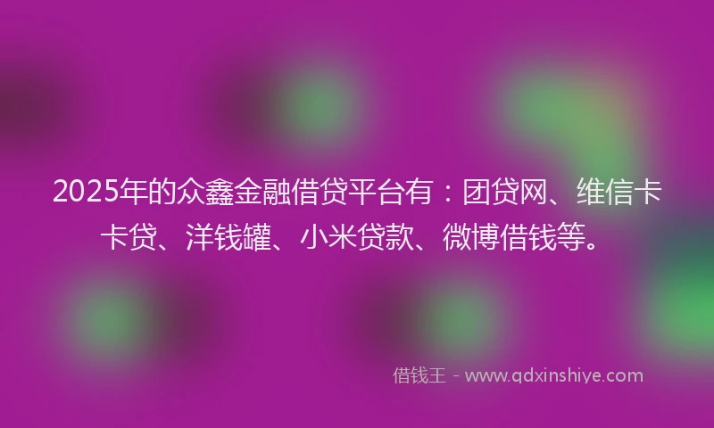2025年的众鑫金融借贷平台有：团贷网、维信卡卡贷、洋钱罐、小米贷款、微博借钱等。