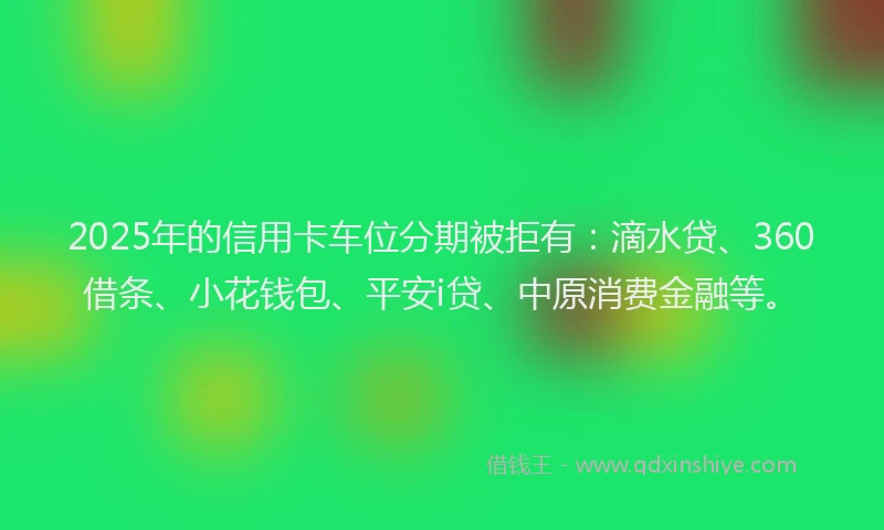 2025年的信用卡车位分期被拒有：滴水贷、360借条、小花钱包、平安i贷、中原消费金融等。