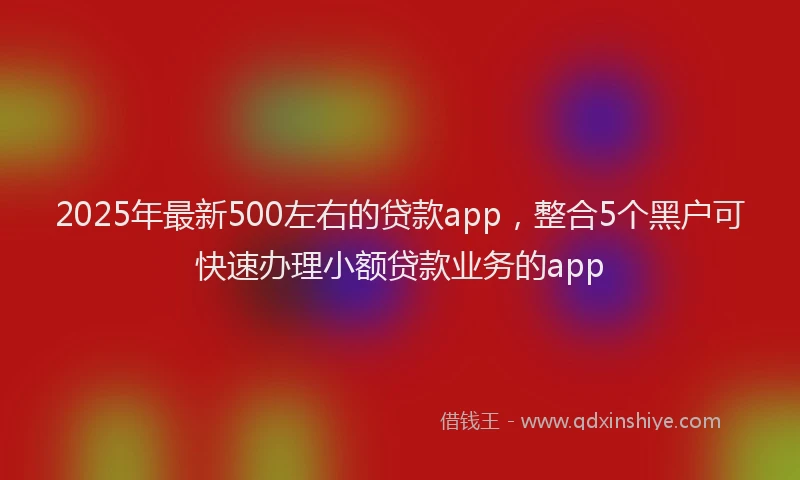 2025年最新500左右的贷款app，整合5个黑户可快速办理小额贷款业务的app