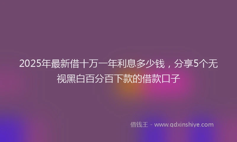 2025年最新借十万一年利息多少钱，分享5个无视黑白百分百下款的借款口子