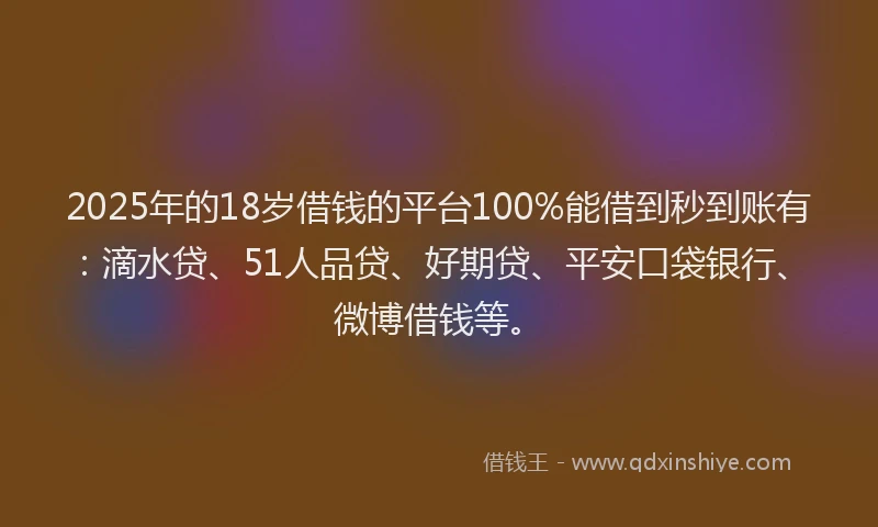 2025年的18岁借钱的平台100%能借到秒到账有：滴水贷、51人品贷、好期贷、平安口袋银行、微博借钱等。