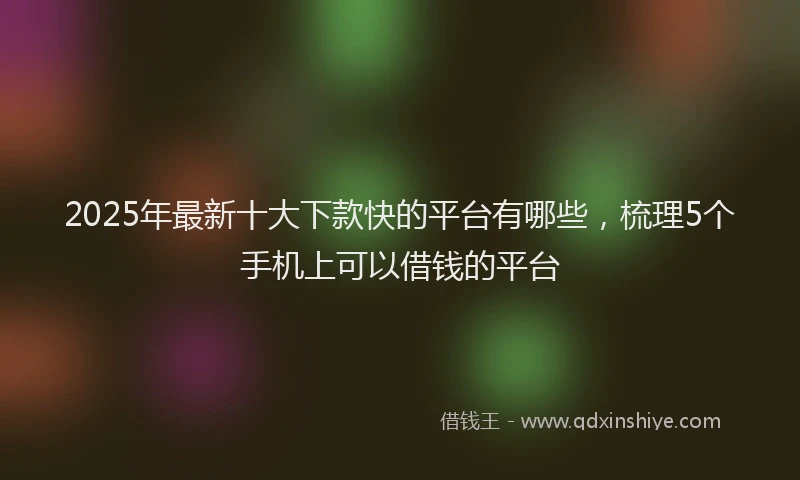 2025年最新十大下款快的平台有哪些，梳理5个手机上可以借钱的平台