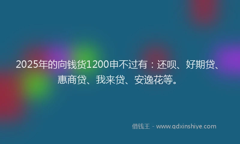 2025年的向钱货1200申不过有：还呗、好期贷、惠商贷、我来贷、安逸花等。