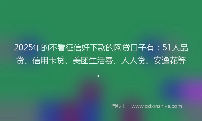 2025年的不看征信好下款的网贷口子有：51人品贷、信用卡贷、美团生活费、人人贷、安逸花等。