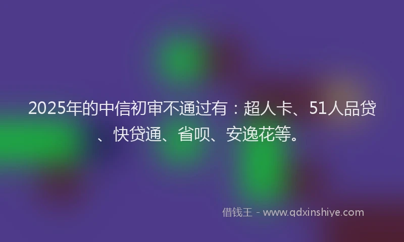 2025年的中信初审不通过有：超人卡、51人品贷、快贷通、省呗、安逸花等。