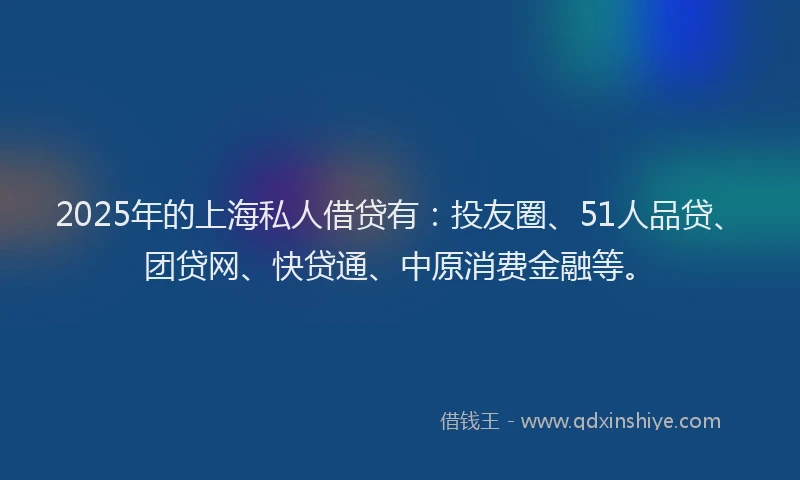 2025年的上海私人借贷有：投友圈、51人品贷、团贷网、快贷通、中原消费金融等。