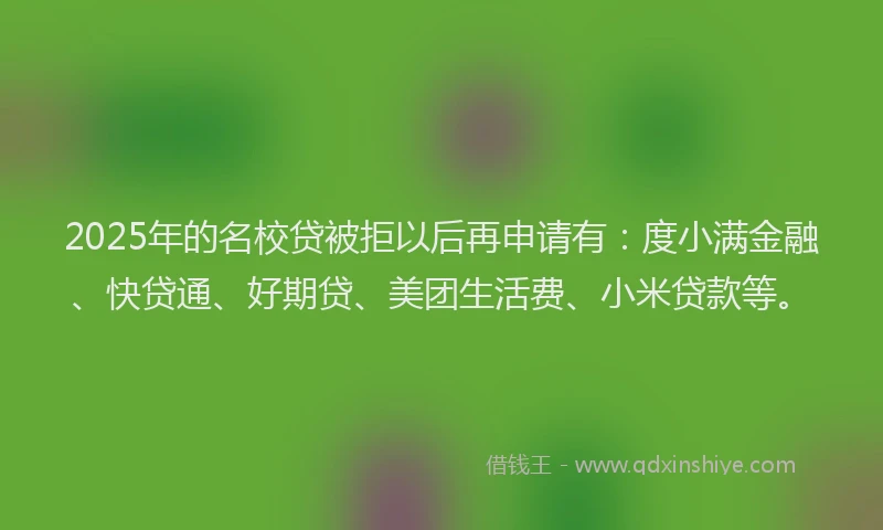 2025年的名校贷被拒以后再申请有：度小满金融、快贷通、好期贷、美团生活费、小米贷款等。