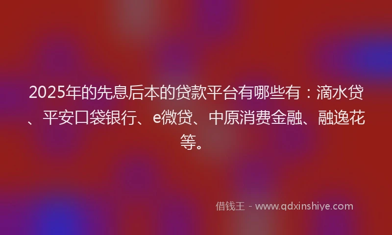 2025年的先息后本的贷款平台有哪些有：滴水贷、平安口袋银行、e微贷、中原消费金融、融逸花等。