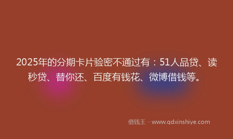 2025年的分期卡片验密不通过有：51人品贷、读秒贷、替你还、百度有钱花、微博借钱等。