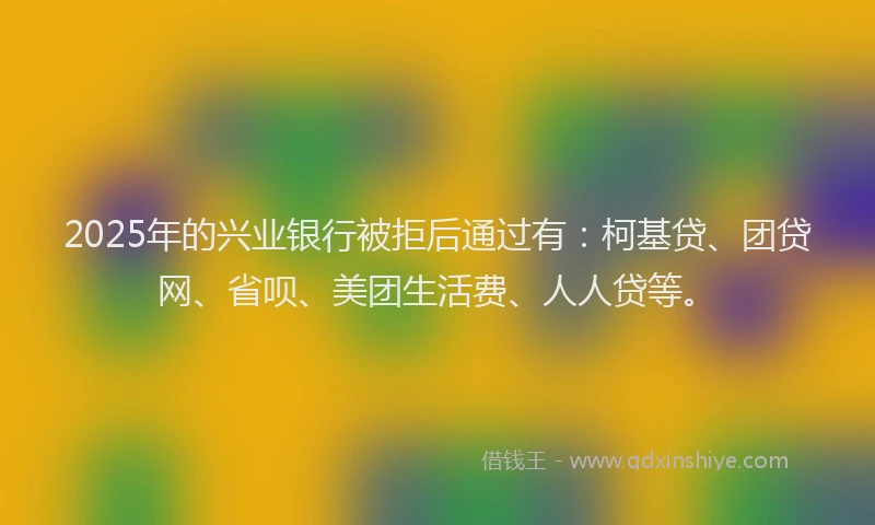 2025年的兴业银行被拒后通过有：柯基贷、团贷网、省呗、美团生活费、人人贷等。
