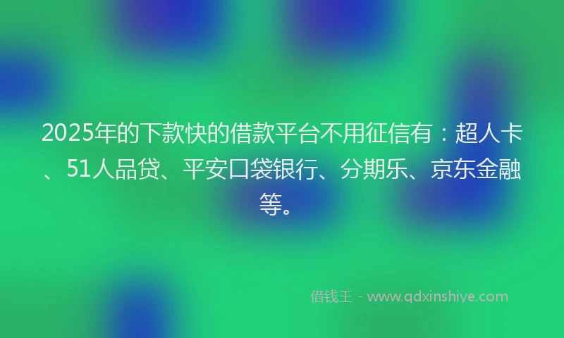 2025年的下款快的借款平台不用征信有：超人卡、51人品贷、平安口袋银行、分期乐、京东金融等。