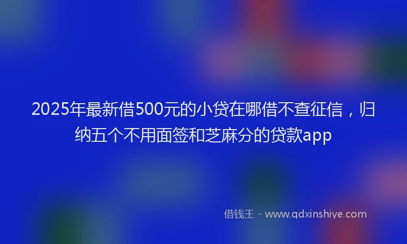 2025年最新借500元的小贷在哪借不查征信，归纳五个不用面签和芝麻分的贷款app