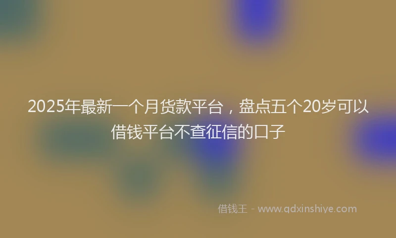 2025年最新一个月货款平台，盘点五个20岁可以借钱平台不查征信的口子