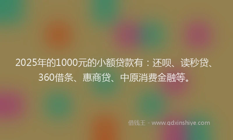 2025年的1000元的小额贷款有：还呗、读秒贷、360借条、惠商贷、中原消费金融等。