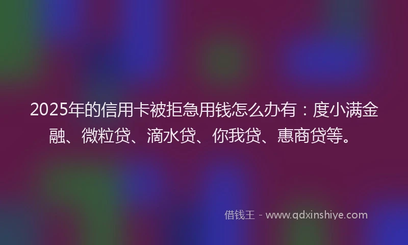 2025年的信用卡被拒急用钱怎么办有：度小满金融、微粒贷、滴水贷、你我贷、惠商贷等。