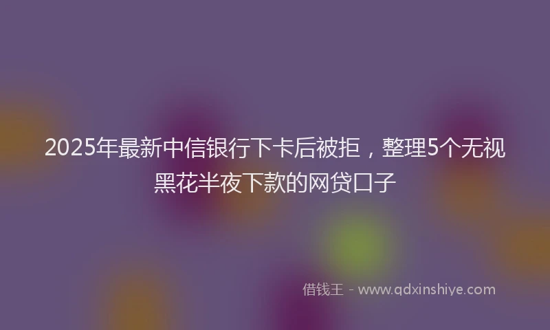 2025年最新中信银行下卡后被拒，整理5个无视黑花半夜下款的网贷口子