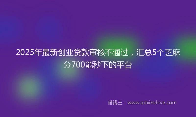 2025年最新创业贷款审核不通过，汇总5个芝麻分700能秒下的平台
