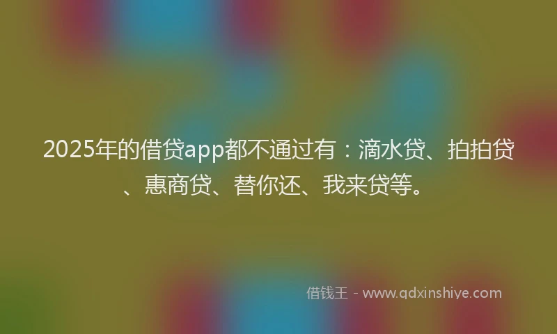 2025年的借贷app都不通过有：滴水贷、拍拍贷、惠商贷、替你还、我来贷等。