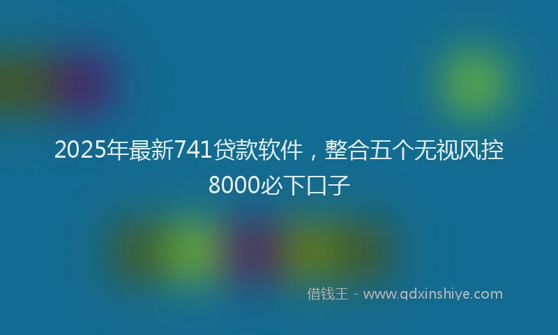 2025年最新741贷款软件，整合五个无视风控8000必下口子