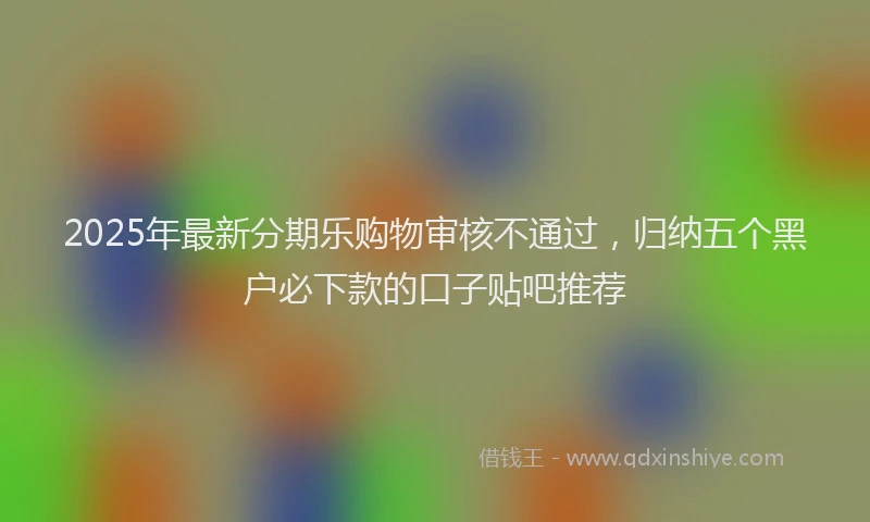 2025年最新分期乐购物审核不通过，归纳五个黑户必下款的口子贴吧推荐