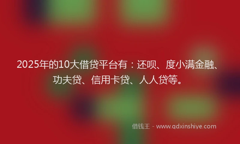 2025年的10大借贷平台有：还呗、度小满金融、功夫贷、信用卡贷、人人贷等。