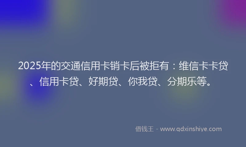 2025年的交通信用卡销卡后被拒有：维信卡卡贷、信用卡贷、好期贷、你我贷、分期乐等。