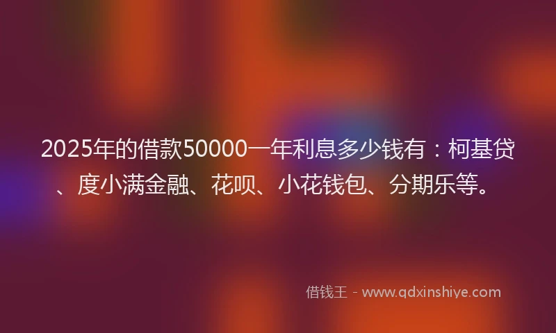 2025年的借款50000一年利息多少钱有：柯基贷、度小满金融、花呗、小花钱包、分期乐等。