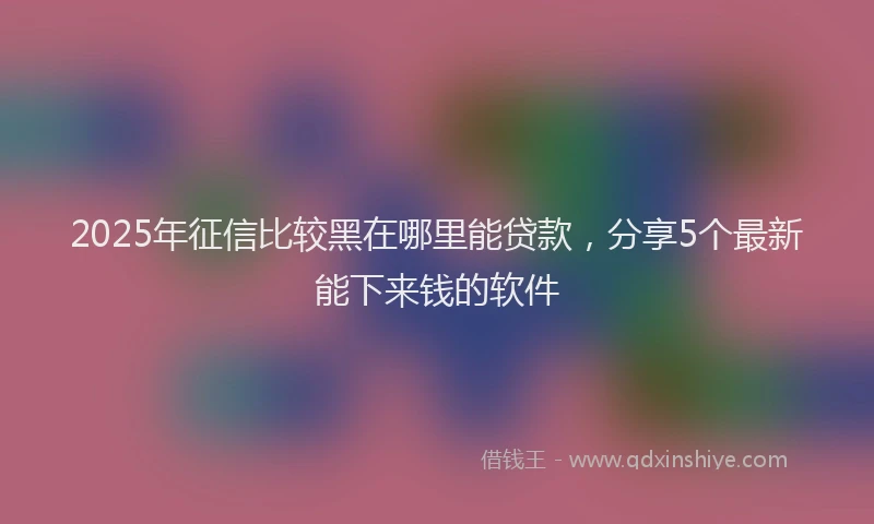 2025年征信比较黑在哪里能贷款，分享5个最新能下来钱的软件