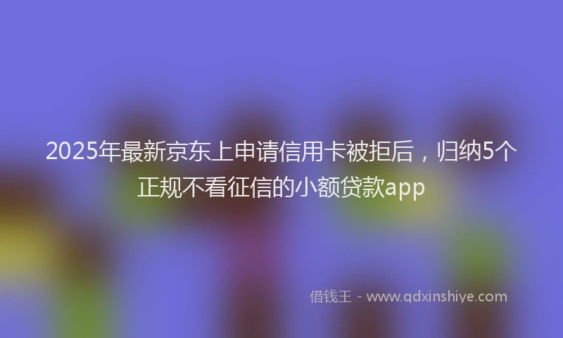 2025年最新京东上申请信用卡被拒后，归纳5个正规不看征信的小额贷款app