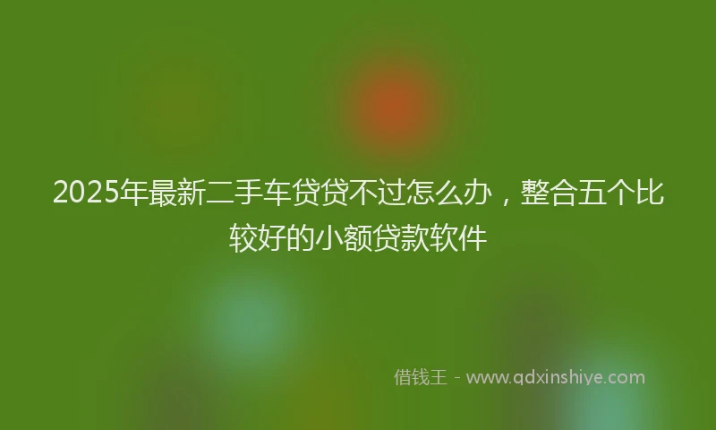 2025年最新二手车贷贷不过怎么办，整合五个比较好的小额贷款软件
