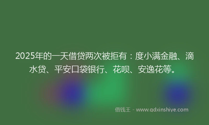 2025年的一天借贷两次被拒有：度小满金融、滴水贷、平安口袋银行、花呗、安逸花等。