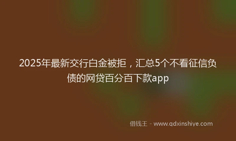 2025年最新交行白金被拒，汇总5个不看征信负债的网贷百分百下款app