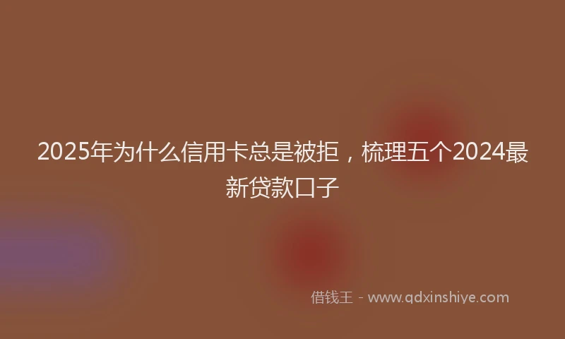 2025年为什么信用卡总是被拒，梳理五个2024最新贷款口子