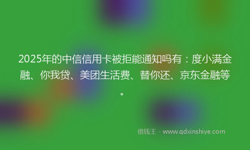 2025年的中信信用卡被拒能通知吗有：度小满金融、你我贷、美团生活费、替你还、京东金融等。