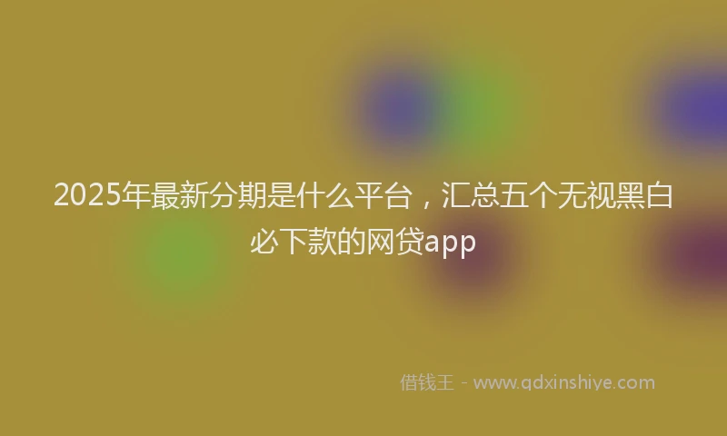 2025年最新分期是什么平台，汇总五个无视黑白必下款的网贷app