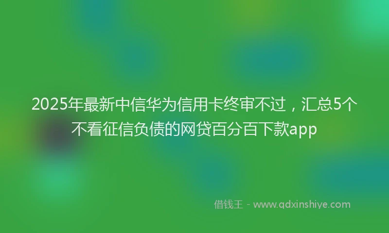 2025年最新中信华为信用卡终审不过，汇总5个不看征信负债的网贷百分百下款app