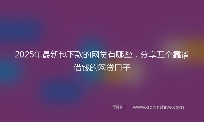 2025年最新包下款的网贷有哪些，分享五个靠谱借钱的网贷口子