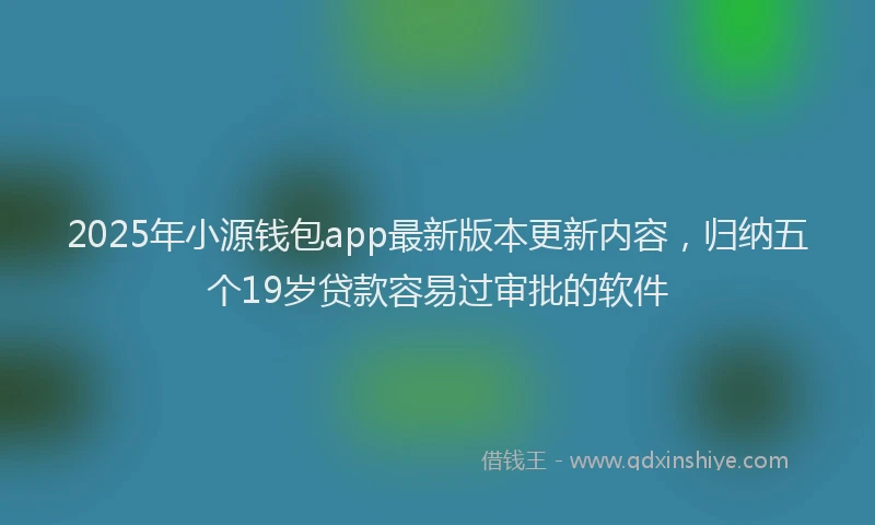2025年小源钱包app最新版本更新内容，归纳五个19岁贷款容易过审批的软件